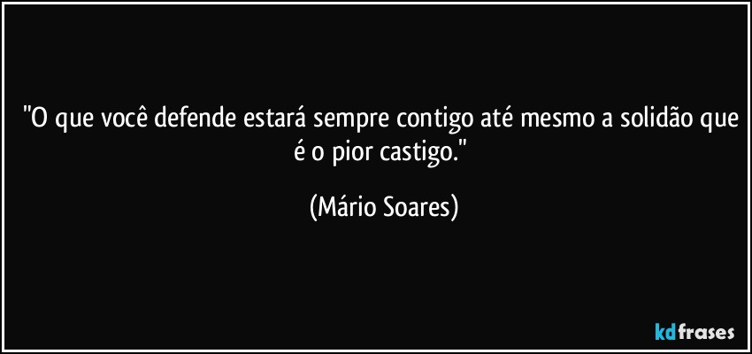 "O que você defende estará sempre contigo até mesmo a solidão que é o pior castigo." (Mário Soares)