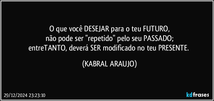 O que você DESEJAR para o teu FUTURO,
não pode ser "repetido" pelo seu PASSADO;
entreTANTO, deverá SER modificado no teu PRESENTE. (KABRAL ARAUJO)