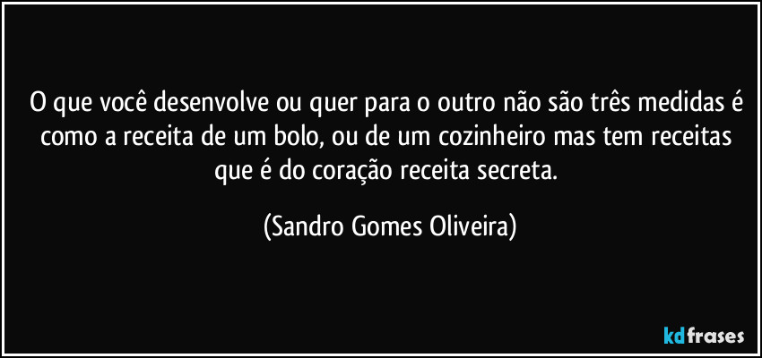 O que você desenvolve ou quer para o outro não são três medidas é como a receita de um bolo, ou de um cozinheiro mas tem receitas que é do coração receita secreta. (Sandro Gomes Oliveira)