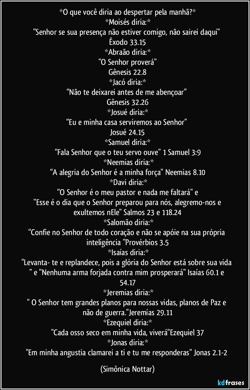 *O que você diria ao despertar pela manhã?*
*Moisés diria:*
"Senhor se sua presença não estiver comigo, não sairei daqui"  
Êxodo 33.15
*Abraão diria:*
"O Senhor proverá"
Gênesis 22.8
*Jacó diria:*
“Não te deixarei antes de me abençoar” 
Gênesis 32.26
*Josué diria:*
“Eu e minha casa serviremos ao Senhor" 
Josué 24.15
*Samuel diria:*
“Fala Senhor que o teu servo ouve" 1 Samuel 3:9
 *Neemias diria:*
“A alegria do Senhor é a minha força" Neemias 8.10
 *Davi diria:*
“O Senhor é o meu pastor e nada me faltará" e
 "Esse é o dia que o Senhor preparou para nós, alegremo-nos e exultemos nEle" Salmos 23 e 118.24
 *Salomão diria:*
“Confie no Senhor de todo coração e não se apóie na sua própria inteligência "Provérbios 3.5
 *Isaías diria:*
"Levanta- te e replandece, pois a glória do Senhor está sobre sua vida " e "Nenhuma arma forjada contra mim prosperará" Isaías 60.1 e 54.17
 *Jeremias diria:*
" O Senhor tem grandes planos para nossas vidas, planos de Paz e não de guerra."Jeremías 29.11
*Ezequiel diria:*
"Cada osso seco em minha vida, viverá"Ezequiel 37
*Jonas diria:*
"Em minha angustia clamarei a ti e  tu me responderas" Jonas 2.1-2 (Simônica Nottar)