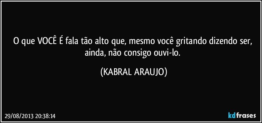 O que VOCÊ É fala tão alto que, mesmo você gritando dizendo ser, ainda, não consigo ouvi-lo. (KABRAL ARAUJO)