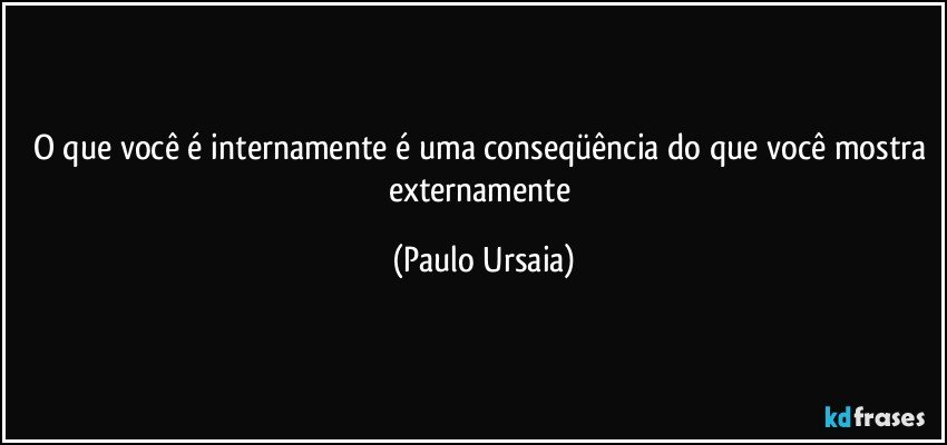 O que você é internamente é uma conseqüência do que você mostra externamente (Paulo Ursaia)