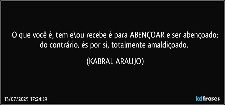 O que você é, tem e\ou recebe é para ABENÇOAR e ser abençoado;
do contrário, és por si, totalmente amaldiçoado. (KABRAL ARAUJO)