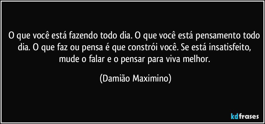 O que você está fazendo todo dia. O que você está pensamento todo dia. O que faz ou pensa é que constrói você. Se está insatisfeito, mude o falar e o pensar para viva melhor. (Damião Maximino)