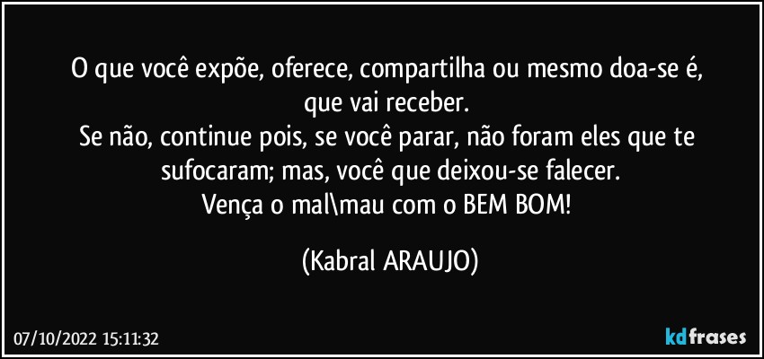 O que você expõe, oferece, compartilha ou mesmo doa-se é, 
que vai receber. 
Se não, continue pois, se você parar, não foram eles que te sufocaram; mas, você que deixou-se falecer.
Vença o mal\mau com o BEM/BOM! (KABRAL ARAUJO)