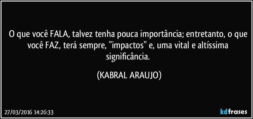O que você FALA, talvez tenha pouca importância; entretanto, o que você FAZ, terá sempre, "impactos" e, uma vital e altíssima significância. (KABRAL ARAUJO)