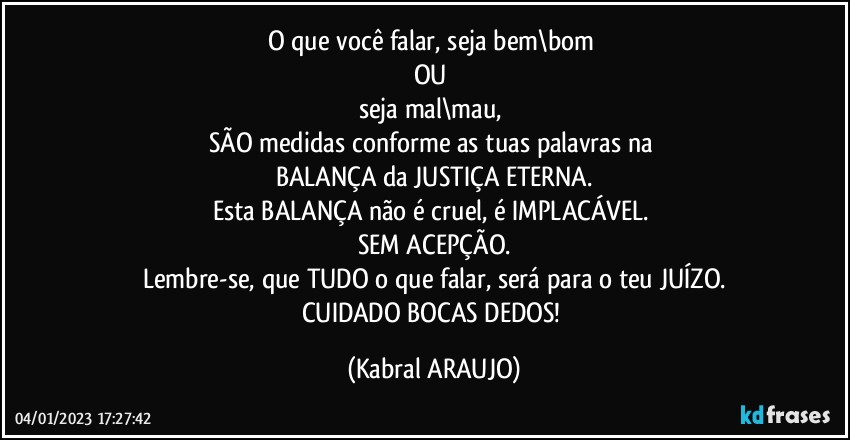 O que você falar, seja bem\bom 
OU 
seja mal\mau, 
SÃO medidas conforme as tuas palavras na 
BALANÇA da JUSTIÇA ETERNA.
Esta BALANÇA não é cruel, é IMPLACÁVEL. 
SEM ACEPÇÃO.
Lembre-se, que TUDO o que falar, será para o teu JUÍZO.
CUIDADO BOCAS/DEDOS! (KABRAL ARAUJO)