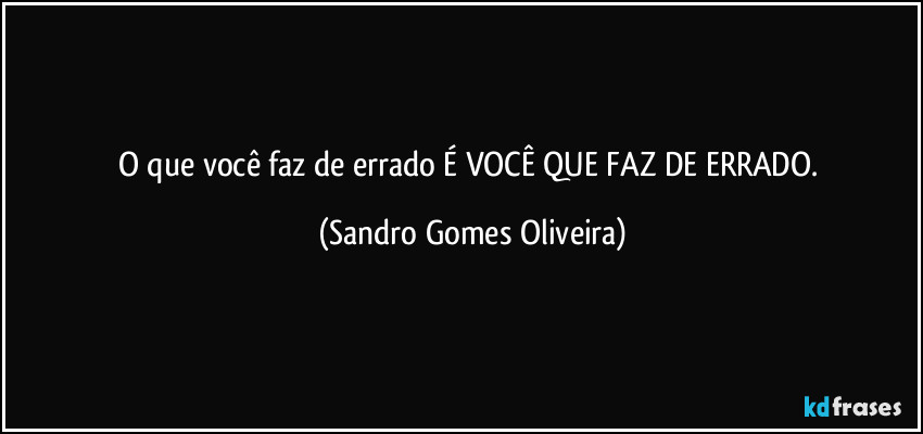 O que você faz de errado É VOCÊ QUE FAZ DE ERRADO. (Sandro Gomes Oliveira)