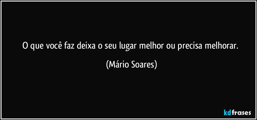 O que você faz deixa o seu lugar melhor ou precisa melhorar. (Mário Soares)