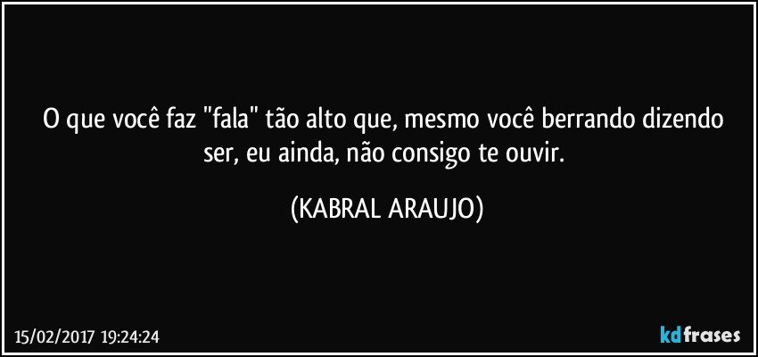 O que você faz "fala" tão alto que, mesmo você berrando dizendo ser, eu ainda, não consigo te ouvir. (KABRAL ARAUJO)