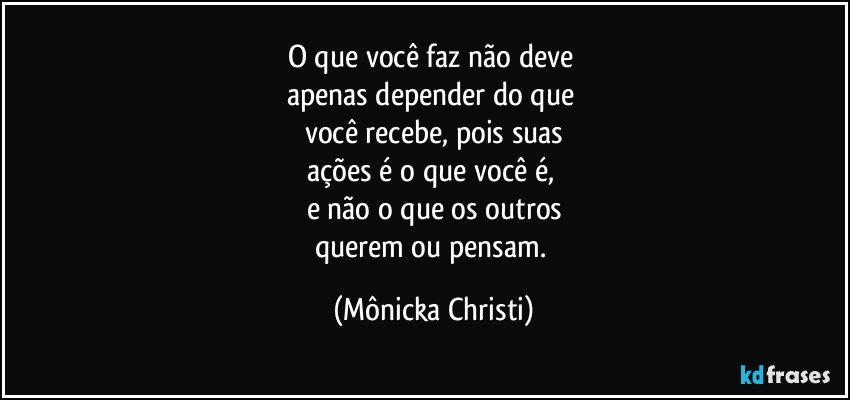 O que você faz não deve 
apenas depender do que 
você recebe, pois suas
ações é o que você é, 
e não o que os outros
querem ou pensam. (Mônicka Christi)