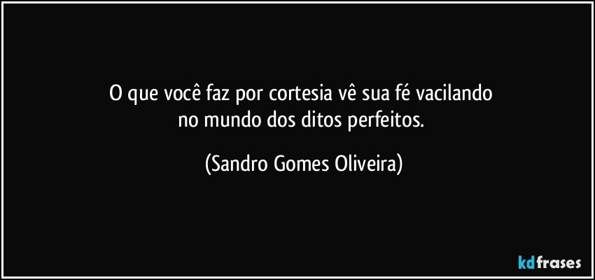 O que você faz por cortesia vê sua fé vacilando 
no mundo dos ditos perfeitos. (Sandro Gomes Oliveira)