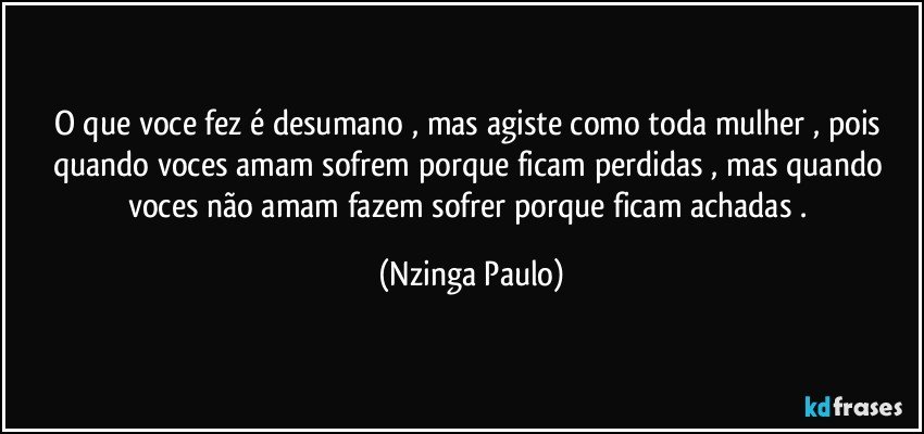 O que voce fez é desumano , mas agiste como toda mulher , pois quando voces amam sofrem porque ficam perdidas , mas quando voces não amam fazem sofrer porque ficam achadas . (Nzinga Paulo)