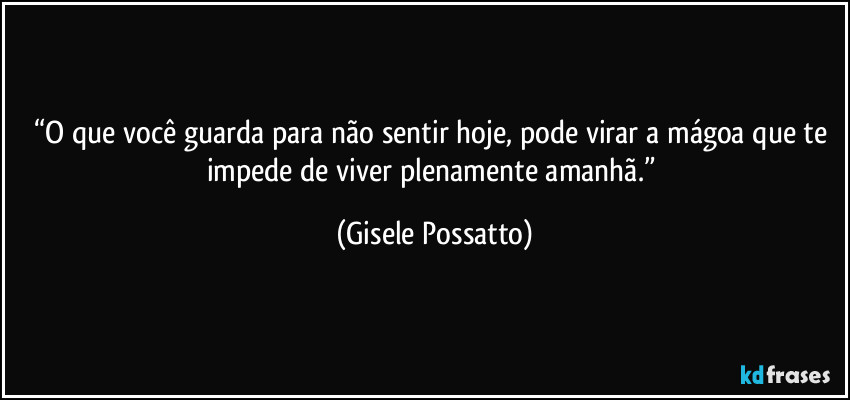“O que você guarda para não sentir hoje, pode virar a mágoa que te impede de viver plenamente amanhã.” (Gisele Possatto)