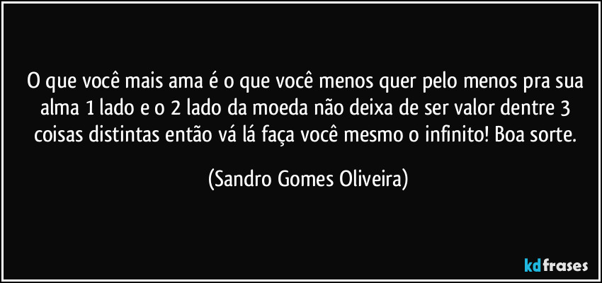 O que você mais ama é o que você menos quer pelo menos pra sua alma 1 lado e o 2 lado da moeda não deixa de ser valor dentre 3 coisas distintas então vá lá faça você mesmo o infinito! Boa sorte. (Sandro Gomes Oliveira)