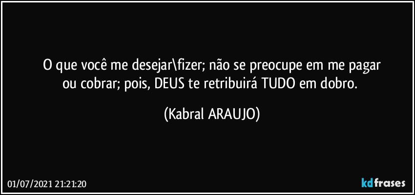 O que você me desejar\fizer; não se preocupe em me pagar
ou cobrar; pois, DEUS te retribuirá TUDO em dobro. (KABRAL ARAUJO)