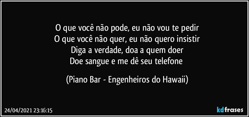 O que você não pode, eu não vou te pedir
O que você não quer, eu não quero insistir
Diga a verdade, doa a quem doer
Doe sangue e me dê seu telefone (Piano Bar - Engenheiros do Hawaii)