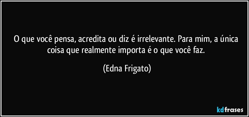 O que você pensa, acredita ou diz é irrelevante. Para mim, a única coisa que realmente importa é o que você faz. (Edna Frigato)