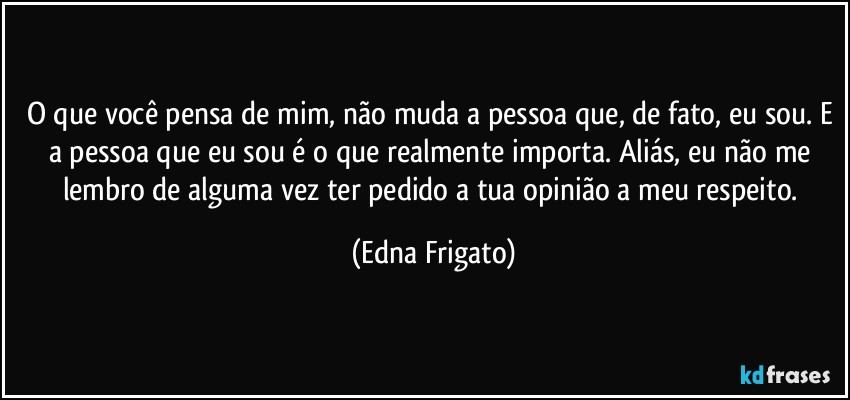 O que você pensa de mim, não muda a pessoa que, de fato, eu sou. E a pessoa que eu sou é o que realmente importa. Aliás, eu não me lembro de alguma vez ter pedido a tua opinião a meu respeito. (Edna Frigato)