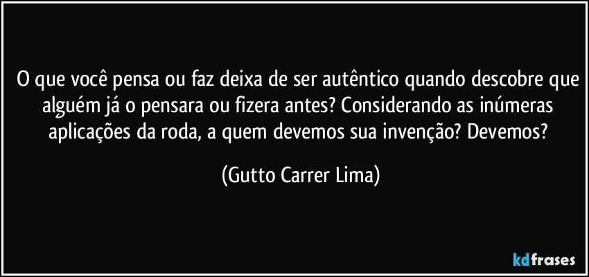 O que você pensa ou faz deixa de ser autêntico quando descobre que alguém já o pensara ou fizera antes? Considerando as inúmeras aplicações da roda, a quem devemos sua invenção? Devemos? (Gutto Carrer Lima)