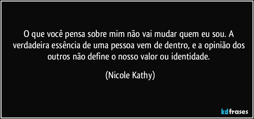 O que você pensa sobre mim não vai mudar quem eu sou. A verdadeira essência de uma pessoa vem de dentro, e a opinião dos outros não define o nosso valor ou identidade. (Nicole Kathy)