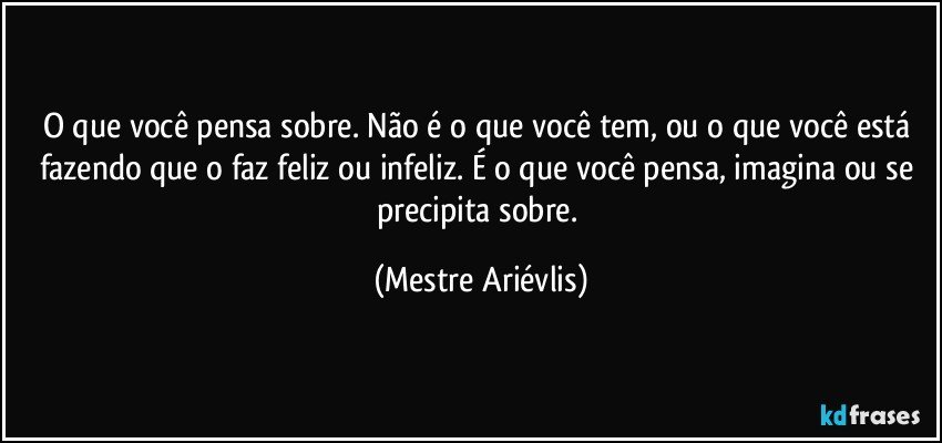 O que você pensa sobre.  Não é o que você tem, ou o que você está fazendo que o faz feliz ou infeliz.  É o que você pensa, imagina ou se precipita sobre. (Mestre Ariévlis)