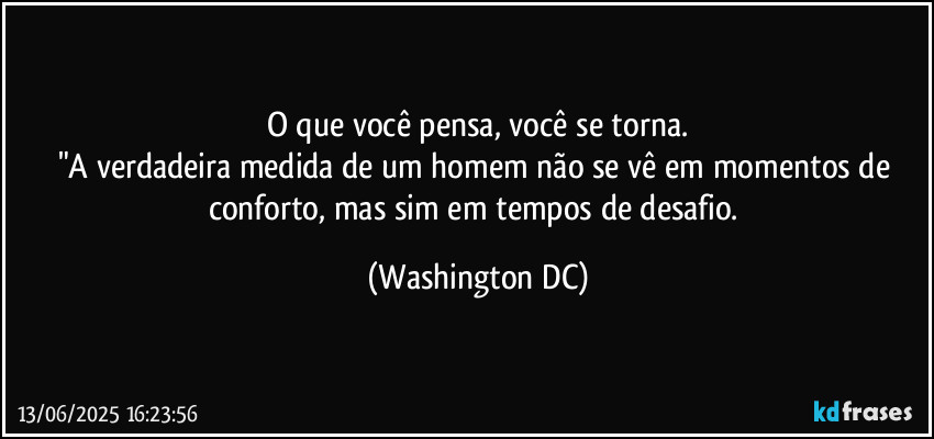 O que você pensa, você se torna.
"A verdadeira medida de um homem não se vê em momentos de conforto, mas sim em tempos de desafio. (Washington DC)