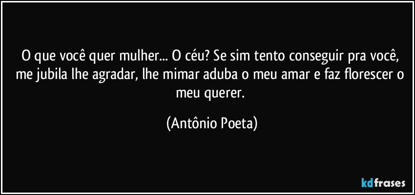 O que você quer mulher... O céu? Se sim tento conseguir pra você, me jubila lhe agradar, lhe mimar aduba o meu amar e faz florescer o meu querer. (Antônio Poeta)