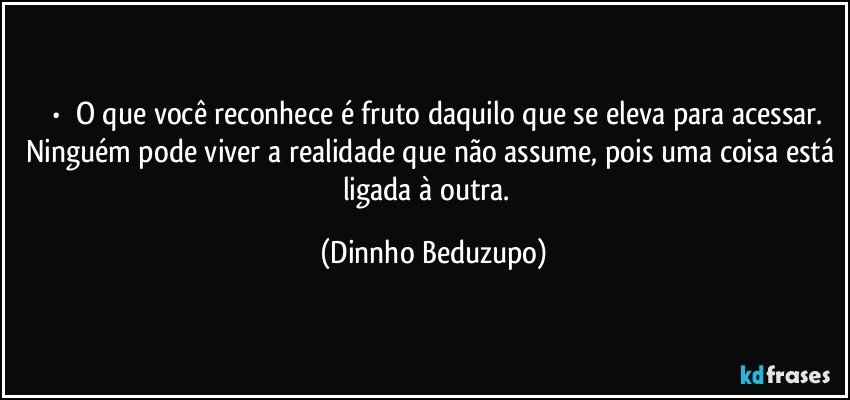 ⚜️•  ❝O que você reconhece é fruto daquilo que se eleva para acessar. Ninguém pode viver a realidade que não assume, pois uma coisa está ligada à outra.❞ (Dinnho Beduzupo)