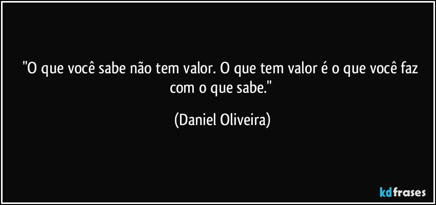 "O que você sabe não tem valor. O que tem valor é o que você faz com o que sabe." (Daniel Oliveira)