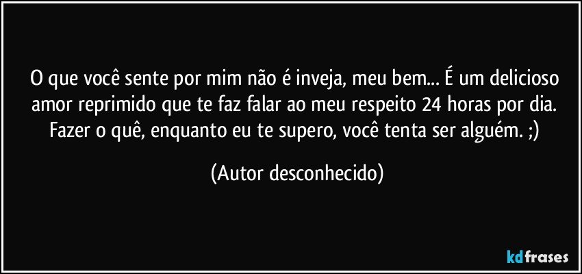 O que você sente por mim não é inveja, meu bem... É um delicioso amor reprimido que te faz falar ao meu respeito 24 horas por dia. Fazer o quê, enquanto eu te supero, você tenta ser alguém. ;) (Autor desconhecido)