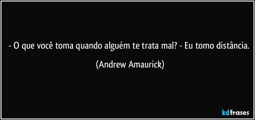 - O que você toma quando alguém te trata mal? - Eu tomo distância. (Andrew Amaurick)