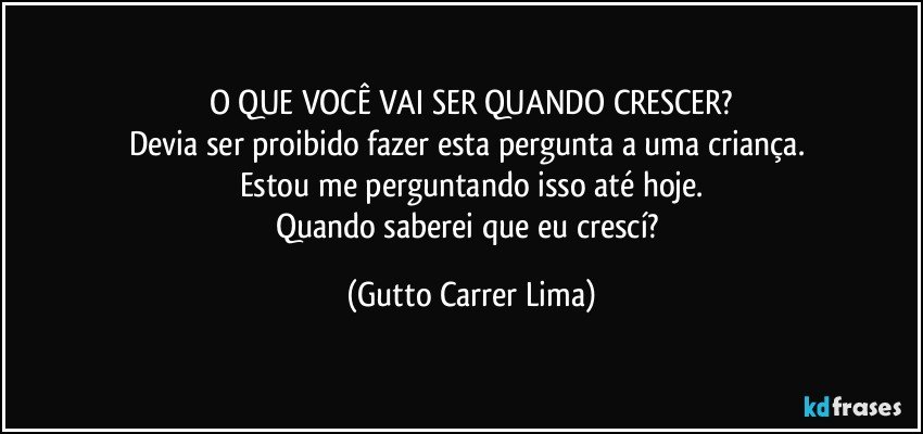 O QUE VOCÊ VAI SER QUANDO CRESCER?
Devia ser proibido fazer esta pergunta a uma criança. 
Estou me perguntando isso até hoje.
Quando saberei que eu crescí? (Gutto Carrer Lima)