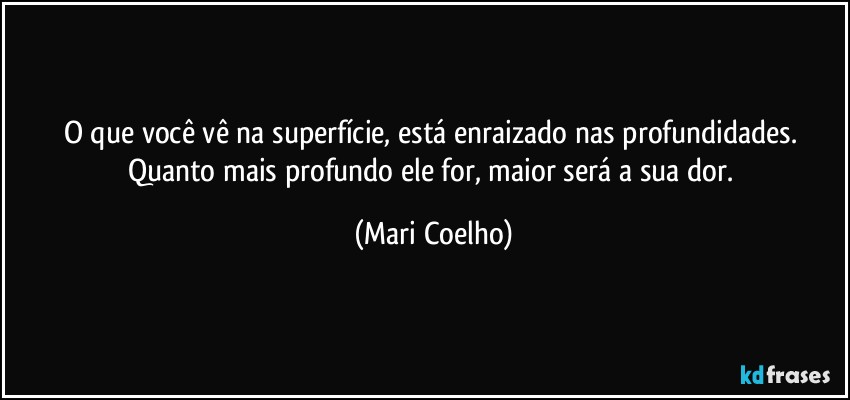 O que você vê na superfície, está enraizado nas profundidades. Quanto mais profundo ele for, maior será a sua dor. (Mari Coelho)
