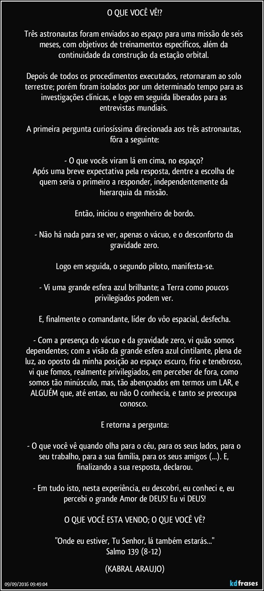 O QUE VOCÊ VÊ!?

Três astronautas foram enviados ao espaço para uma missão de seis meses, com objetivos de treinamentos específicos, além da continuidade da construção da estação orbital. 

Depois de todos os procedimentos executados, retornaram ao solo terrestre; porém foram isolados por um determinado tempo para as investigações clínicas, e logo em seguida liberados para as entrevistas mundiais. 

A primeira pergunta curiosíssima direcionada aos três astronautas, fôra a seguinte:

- O que vocês viram lá em cima, no espaço?    
Após uma breve expectativa pela resposta, dentre a escolha de quem seria o primeiro a responder, independentemente da hierarquia da missão. 

Então, iniciou o engenheiro de bordo.

- Não há nada para se ver, apenas o vácuo, e o desconforto da gravidade zero.

Logo em seguida, o segundo piloto, manifesta-se.

- Vi uma grande esfera azul brilhante; a Terra como poucos privilegiados podem ver.    

E, finalmente o comandante, líder do vôo espacial, desfecha.

- Com a presença do vácuo e da gravidade zero, vi quão somos dependentes; com a visão da grande esfera azul cintilante, plena de luz, ao oposto da minha posição ao espaço escuro, frio e tenebroso, vi que fomos, realmente privilegiados, em perceber de fora, como somos tão minúsculo, mas, tão abençoados em termos um LAR, e ALGUÉM que, até entao, eu não O conhecia, e tanto se preocupa conosco. 

E retorna a pergunta:

- O que você vê quando olha para o céu, para os seus lados, para o seu trabalho, para a sua família, para os seus amigos (...). E, finalizando a sua resposta, declarou.

- Em tudo isto, nesta experiência, eu descobri, eu conheci e, eu percebi o grande Amor de DEUS! Eu vi DEUS!

O QUE VOCÊ ESTA VENDO; O QUE VOCÊ VÊ?

"Onde eu estiver, Tu Senhor, lá também estarás..."
Salmo 139 (8-12) (KABRAL ARAUJO)