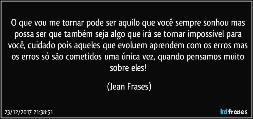 O que vou me tornar pode ser aquilo que você sempre sonhou mas possa ser que também seja algo que irá se tornar impossível para você, cuidado pois aqueles que evoluem aprendem com os erros mas os erros só são cometidos uma única vez, quando pensamos muito sobre eles! (Jean Frases)