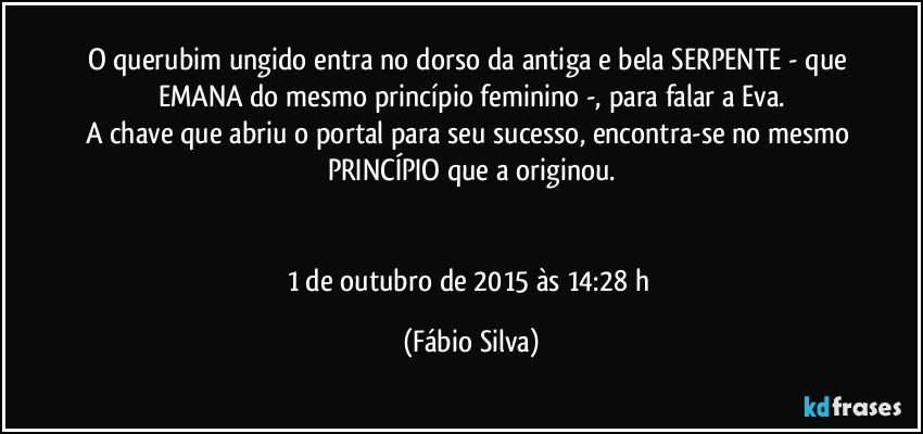 O querubim ungido entra no dorso da antiga e bela SERPENTE - que EMANA do mesmo princípio feminino -, para falar a Eva.
A chave que abriu o portal para seu  sucesso, encontra-se no mesmo PRINCÍPIO que a originou.


1 de outubro de 2015 às 14:28 h (Fábio Silva)