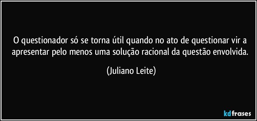 O questionador só se torna útil quando no ato de questionar vir a apresentar pelo menos uma solução racional da questão envolvida. (Juliano Leite)