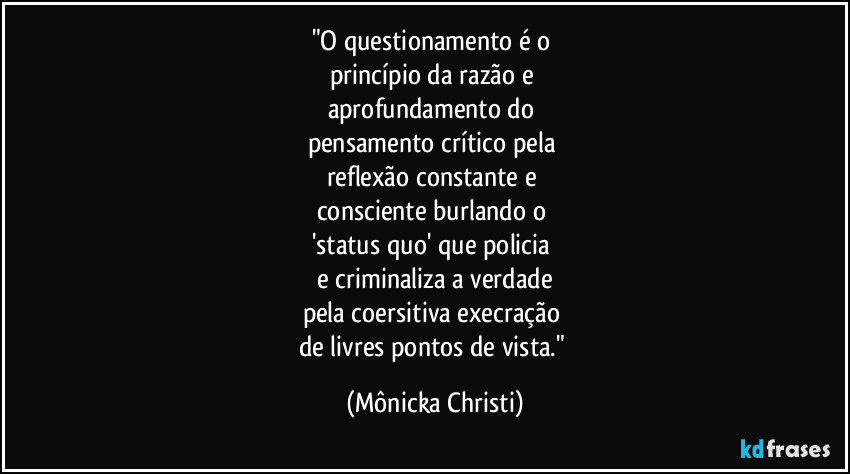 "O questionamento é o 
princípio da razão e 
aprofundamento do 
pensamento crítico pela 
reflexão constante e 
consciente burlando o 
'status quo' que policia 
e criminaliza a verdade
pela coersitiva execração 
de livres pontos de vista." (Mônicka Christi)
