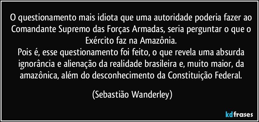 O questionamento mais idiota que uma autoridade poderia fazer ao Comandante Supremo das Forças Armadas, seria perguntar o que o Exército faz na Amazônia. 
Pois é, esse questionamento foi feito, o que revela uma absurda ignorância e alienação da realidade brasileira e, muito maior, da amazônica, além do desconhecimento da Constituição Federal. (Sebastião Wanderley)