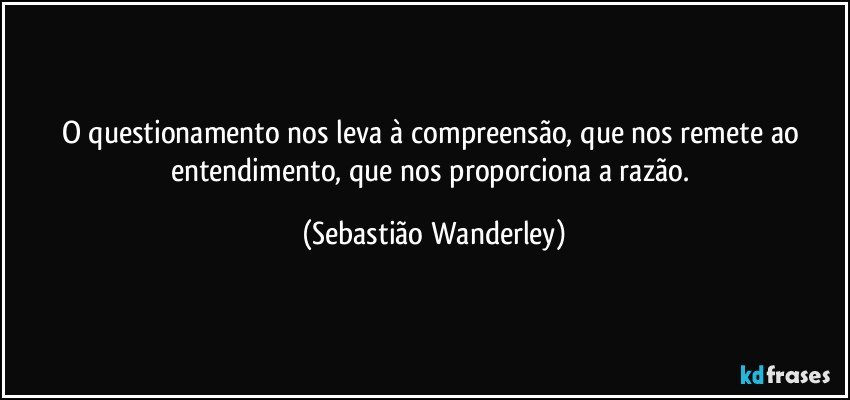 O questionamento nos leva à compreensão, que nos remete ao entendimento, que nos proporciona a razão. (Sebastião Wanderley)