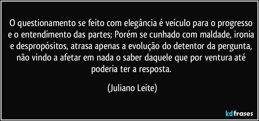 O questionamento se feito com elegância é veículo para o progresso e o entendimento das partes; Porém se cunhado com maldade, ironia e despropósitos, atrasa apenas a evolução do detentor da pergunta, não vindo a afetar em nada o saber daquele que por ventura até poderia ter a resposta. (Juliano Leite)