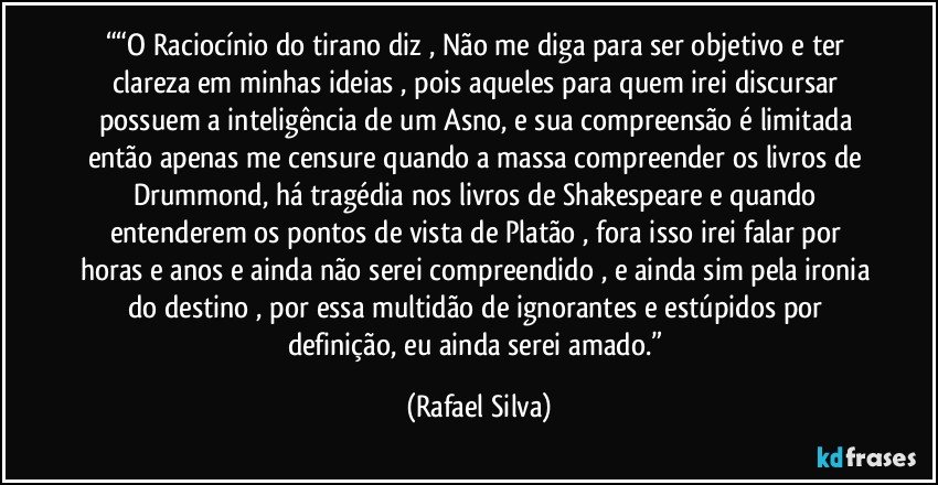 ““O Raciocínio do tirano diz , Não me diga para ser objetivo e ter clareza em minhas ideias , pois aqueles para quem irei discursar possuem a inteligência de um Asno, e sua compreensão é limitada então apenas me censure quando a massa compreender os livros de Drummond, há tragédia nos livros de Shakespeare e quando entenderem os pontos de vista de Platão , fora isso irei falar por horas e anos e ainda não serei compreendido , e ainda sim pela ironia do destino , por essa multidão de ignorantes e estúpidos por definição, eu ainda serei amado.” (Rafael Silva)