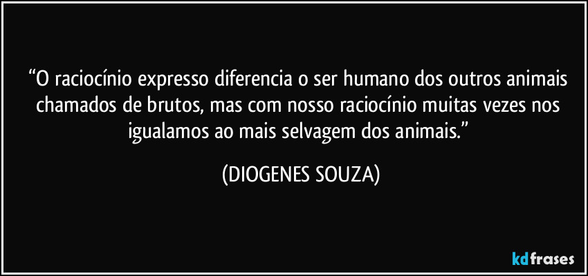 “O raciocínio expresso diferencia o ser humano dos outros animais chamados de brutos, mas com nosso raciocínio muitas vezes nos igualamos ao mais selvagem dos animais.” (DIOGENES SOUZA)