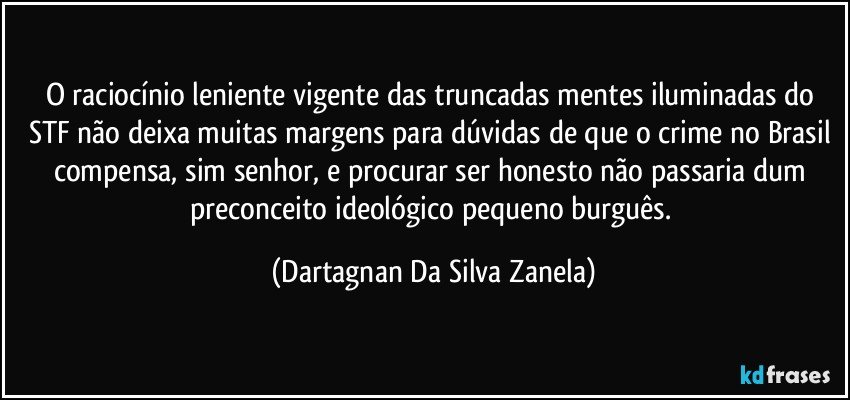 O raciocínio leniente vigente das truncadas mentes iluminadas do STF não deixa muitas margens para dúvidas de que o crime no Brasil compensa, sim senhor, e procurar ser honesto não passaria dum preconceito ideológico pequeno burguês. (Dartagnan Da Silva Zanela)