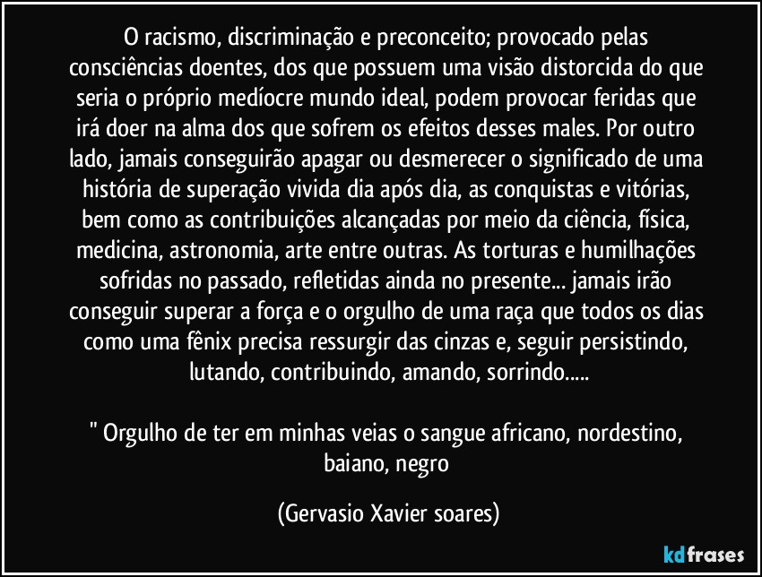 O racismo, discriminação e preconceito; provocado pelas consciências doentes, dos que possuem uma visão distorcida do que seria o próprio medíocre mundo ideal, podem provocar feridas que irá doer na alma dos que sofrem os efeitos desses males. Por outro lado, jamais conseguirão apagar ou desmerecer o significado de uma história de superação vivida dia após dia, as conquistas e vitórias, bem como as contribuições alcançadas por meio da ciência, física, medicina, astronomia, arte entre outras. As torturas e humilhações sofridas no passado, refletidas ainda no presente... jamais irão conseguir superar a força e o orgulho de uma raça que todos os dias como uma fênix precisa ressurgir das cinzas e, seguir persistindo, lutando, contribuindo, amando, sorrindo...

" Orgulho de ter em minhas veias o sangue africano, nordestino, baiano, negro (Gervasio Xavier soares)