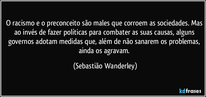 O racismo e o preconceito são males que corroem as sociedades. Mas ao invés de fazer políticas para combater as suas causas, alguns governos adotam medidas que, além de não sanarem os problemas, ainda os agravam. (Sebastião Wanderley)