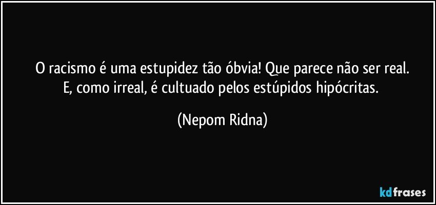 O racismo é uma estupidez tão óbvia! Que parece não ser real.
E, como irreal, é cultuado pelos estúpidos hipócritas. (Nepom Ridna)