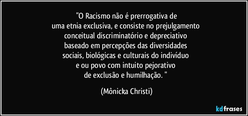 "O Racismo não é prerrogativa de
uma etnia exclusiva, e consiste no prejulgamento 
conceitual discriminatório e depreciativo 
baseado em percepções das diversidades  
sociais, biológicas e culturais do indivíduo 
e/ou povo com intuito pejorativo 
de exclusão e humilhação.  " (Mônicka Christi)