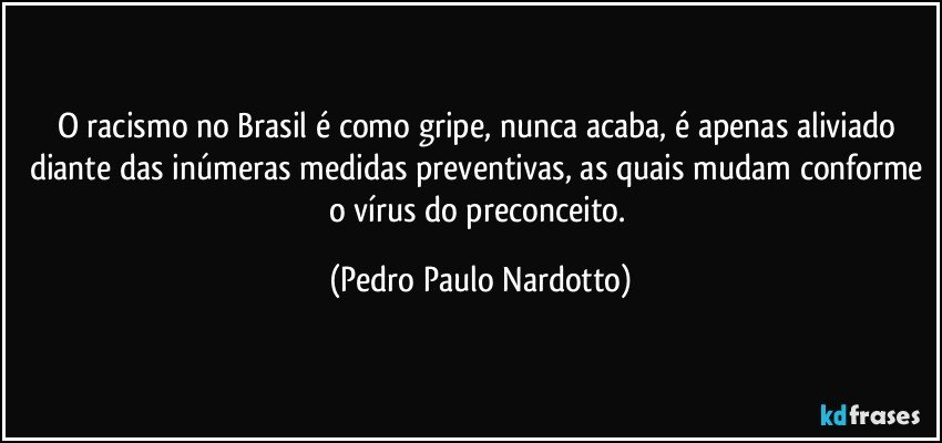 O racismo no Brasil é como gripe, nunca acaba, é apenas aliviado diante das inúmeras medidas preventivas, as quais mudam conforme o vírus do preconceito. (Pedro Paulo Nardotto)